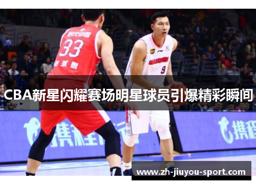 CBA新星闪耀赛场明星球员引爆精彩瞬间 CBA新星闪耀赛场明星球员引爆精彩瞬间