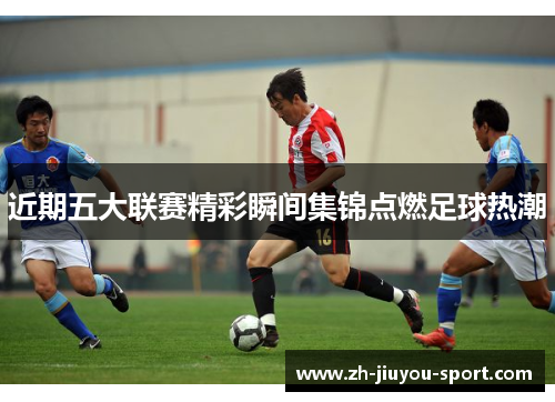近期五大联赛精彩瞬间集锦点燃足球热潮 近期五大联赛精彩瞬间集锦点燃足球热潮