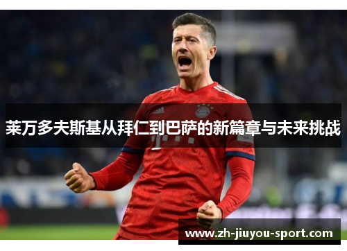 莱万多夫斯基从拜仁到巴萨的新篇章与未来挑战 莱万多夫斯基从拜仁到巴萨的新篇章与未来挑战