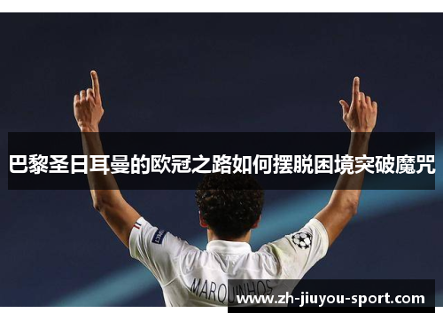巴黎圣日耳曼的欧冠之路如何摆脱困境突破魔咒 巴黎圣日耳曼的欧冠之路如何摆脱困境突破魔咒