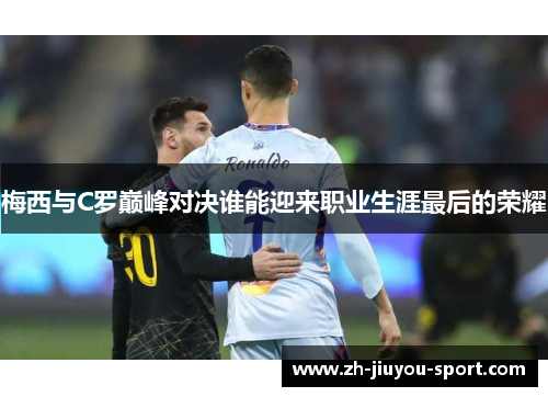 梅西与C罗巅峰对决谁能迎来职业生涯最后的荣耀 梅西与C罗巅峰对决谁能迎来职业生涯最后的荣耀