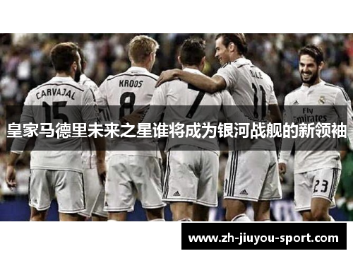 皇家马德里未来之星谁将成为银河战舰的新领袖 皇家马德里未来之星谁将成为银河战舰的新领袖
