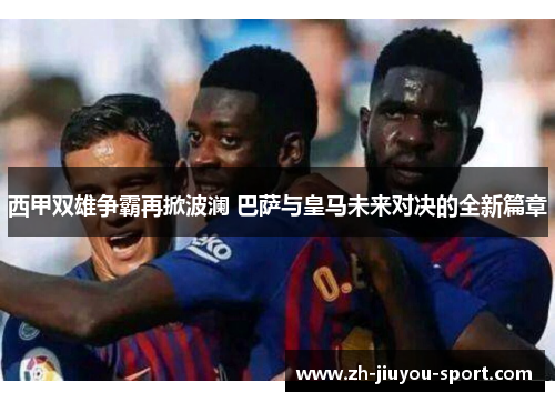 西甲双雄争霸再掀波澜 巴萨与皇马未来对决的全新篇章 西甲双雄争霸再掀波澜 巴萨与皇马未来对决的全新篇章
