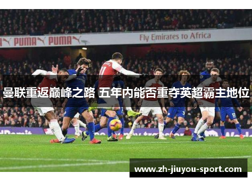 曼联重返巅峰之路 五年内能否重夺英超霸主地位 曼联重返巅峰之路 五年内能否重夺英超霸主地位