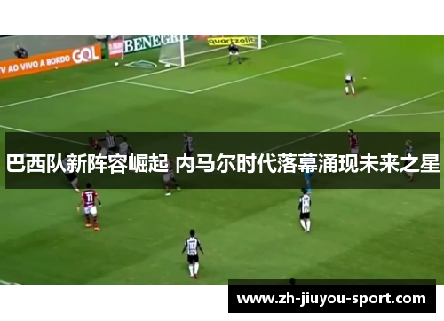 巴西队新阵容崛起 内马尔时代落幕涌现未来之星 巴西队新阵容崛起 内马尔时代落幕涌现未来之星