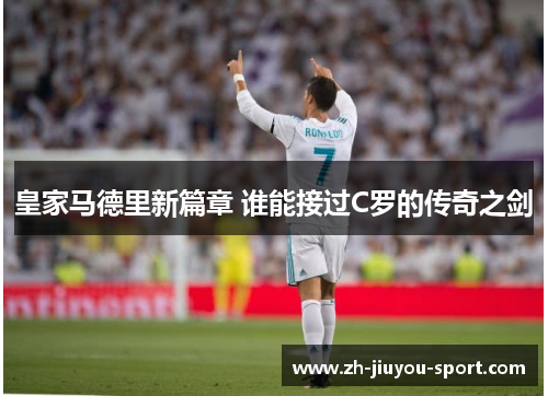 皇家马德里新篇章 谁能接过C罗的传奇之剑 皇家马德里新篇章 谁能接过C罗的传奇之剑