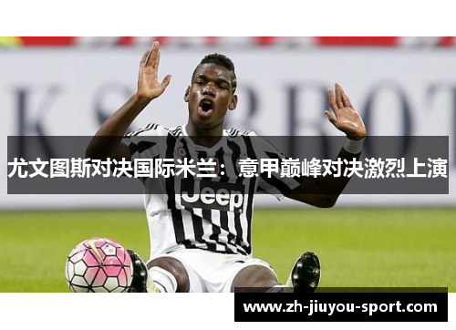 尤文图斯对决国际米兰:意甲巅峰对决激烈上演 尤文图斯对决国际米兰:意甲巅峰对决激烈上演