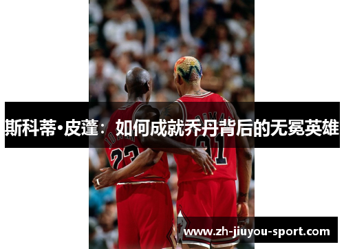斯科蒂·皮蓬:如何成就乔丹背后的无冕英雄 斯科蒂·皮蓬:如何成就乔丹背后的无冕英雄