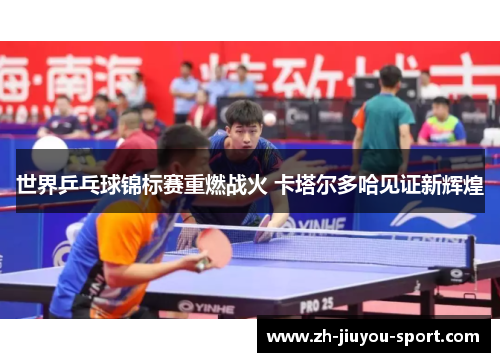 世界乒乓球锦标赛重燃战火 卡塔尔多哈见证新辉煌 世界乒乓球锦标赛重燃战火 卡塔尔多哈见证新辉煌