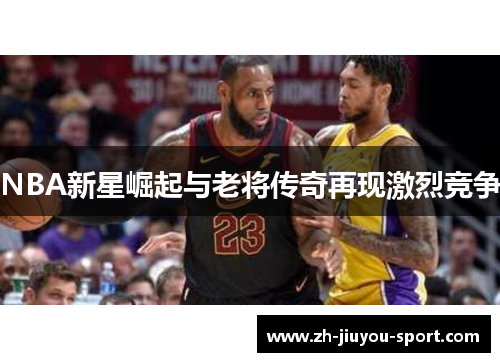NBA新星崛起与老将传奇再现激烈竞争 NBA新星崛起与老将传奇再现激烈竞争