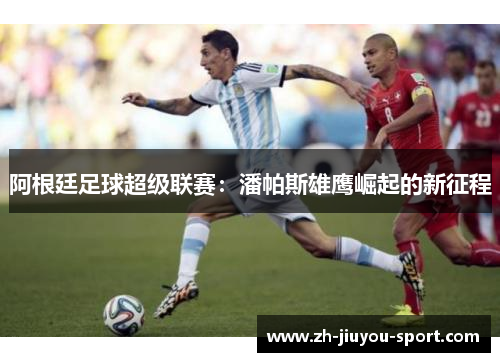 阿根廷足球超级联赛:潘帕斯雄鹰崛起的新征程 阿根廷足球超级联赛:潘帕斯雄鹰崛起的新征程