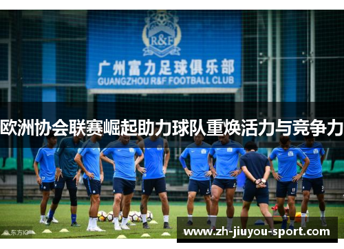 欧洲协会联赛崛起助力球队重焕活力与竞争力 欧洲协会联赛崛起助力球队重焕活力与竞争力