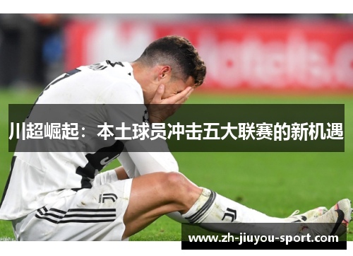 川超崛起:本土球员冲击五大联赛的新机遇 川超崛起:本土球员冲击五大联赛的新机遇