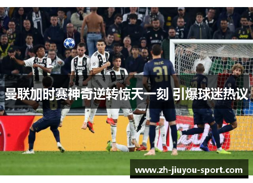 曼联加时赛神奇逆转惊天一刻 引爆球迷热议 曼联加时赛神奇逆转惊天一刻 引爆球迷热议