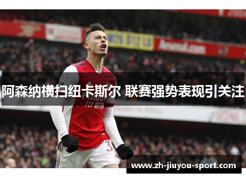阿森纳横扫纽卡斯尔 联赛强势表现引关注 阿森纳横扫纽卡斯尔 联赛强势表现引关注