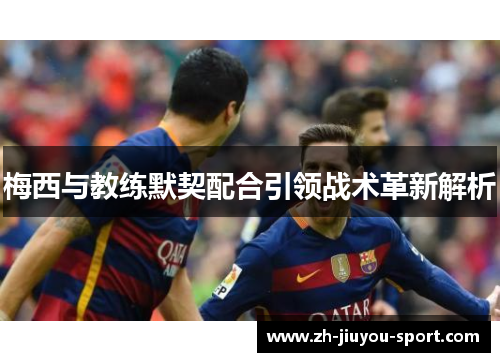 梅西与教练默契配合引领战术革新解析 梅西与教练默契配合引领战术革新解析