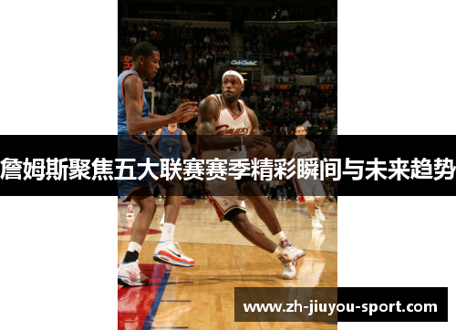 詹姆斯聚焦五大联赛赛季精彩瞬间与未来趋势 詹姆斯聚焦五大联赛赛季精彩瞬间与未来趋势