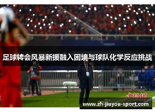 足球转会风暴新援融入困境与球队化学反应挑战 足球转会风暴新援融入困境与球队化学反应挑战